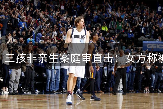 三孩非亲生案庭审直击：女方称被强迫生育 拒赔高昂抚养费