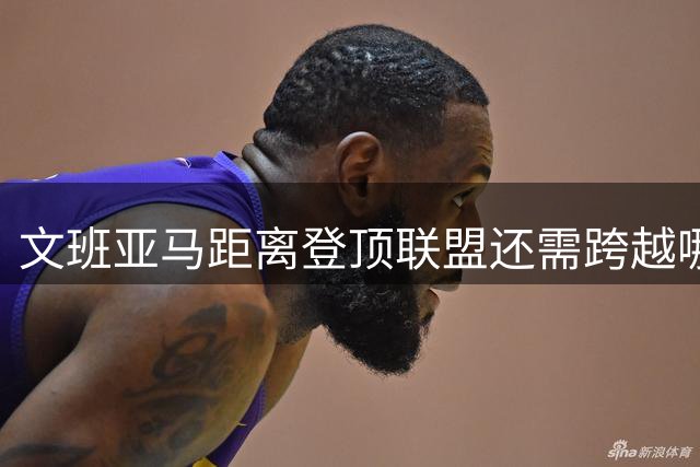 文班亚马距离登顶联盟还需跨越哪些障碍？