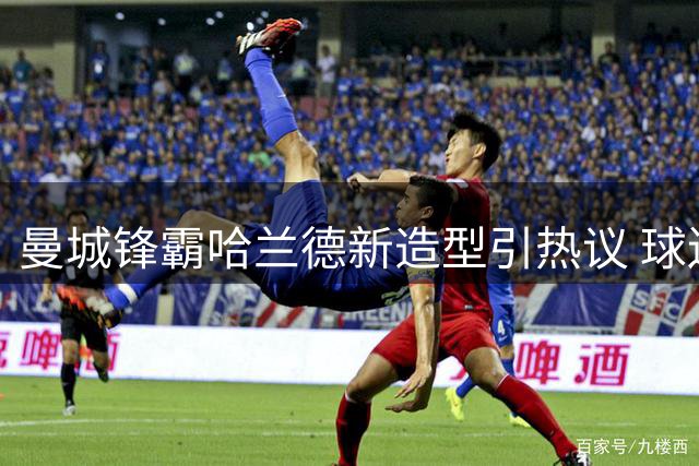 曼城锋霸哈兰德新造型引热议 球迷惊呼"魔人进化