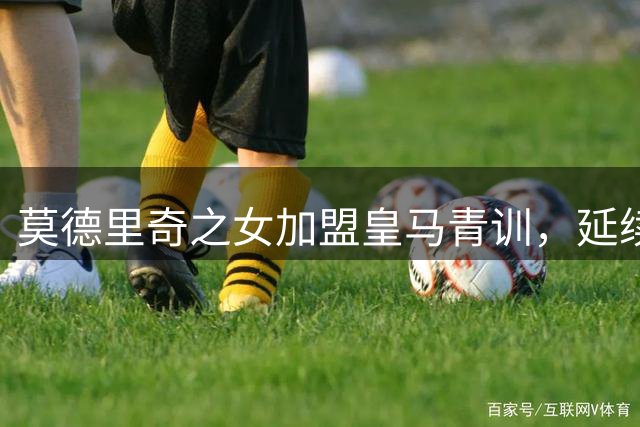 莫德里奇之女加盟皇马青训，延续白衣军团传奇