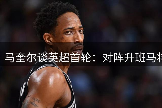 马奎尔谈英超首轮：对阵升班马将是严峻挑战，曼联已做好准备